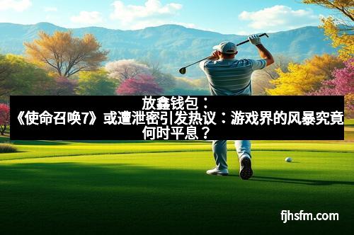 放鑫钱包：《使命召唤7》或遭泄密引发热议：游戏界的风暴究竟何时平息？